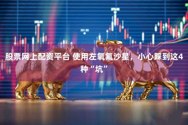 股票网上配资平台 使用左氧氟沙星，小心踩到这4种“坑”