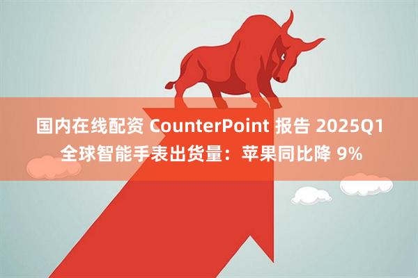 国内在线配资 CounterPoint 报告 2025Q1 全球智能手表出货量：苹果同比降 9%