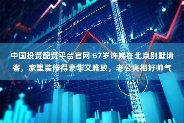 中国投资配资平台官网 67岁许娣在北京别墅请客，家里装修得豪华又雅致，老公亮相好帅气
