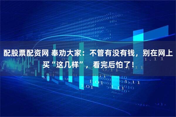 配股票配资网 奉劝大家：不管有没有钱，别在网上买“这几样”，看完后怕了！