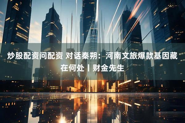 炒股配资问配资 对话秦朔：河南文旅爆款基因藏在何处丨财金先生