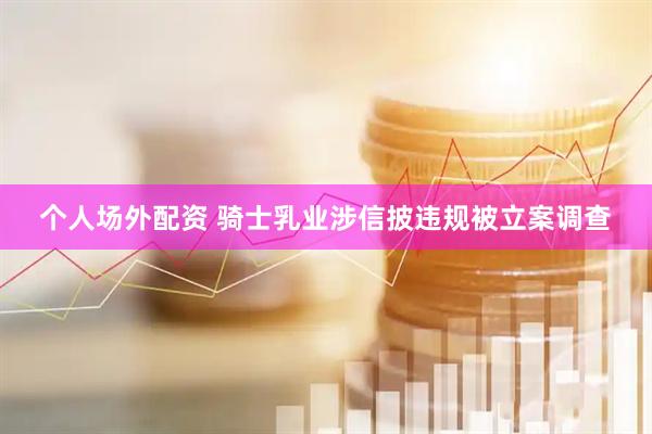 个人场外配资 骑士乳业涉信披违规被立案调查