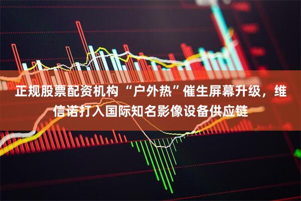 正规股票配资机构 “户外热”催生屏幕升级，维信诺打入国际知名影像设备供应链