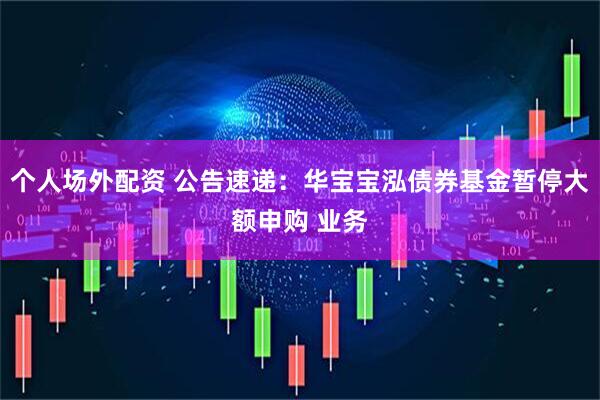 个人场外配资 公告速递：华宝宝泓债券基金暂停大额申购 业务