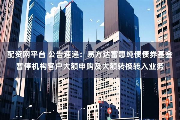 配资网平台 公告速递：易方达富惠纯债债券基金暂停机构客户大额申购及大额转换转入业务