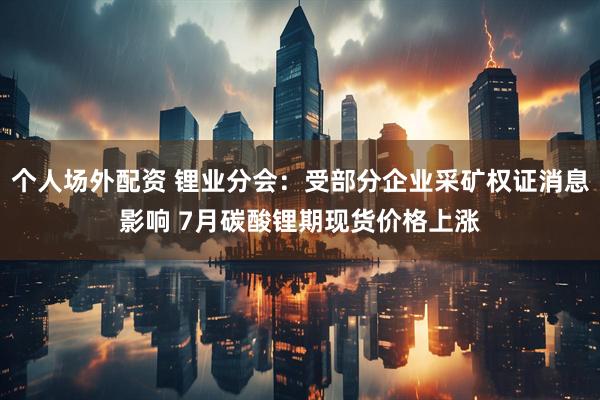 个人场外配资 锂业分会：受部分企业采矿权证消息影响 7月碳酸锂期现货价格上涨