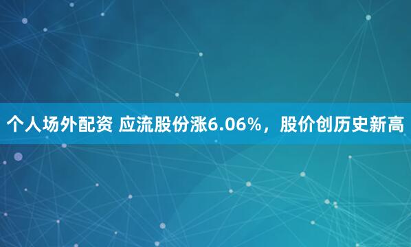 个人场外配资 应流股份涨6.06%，股价创历史新高