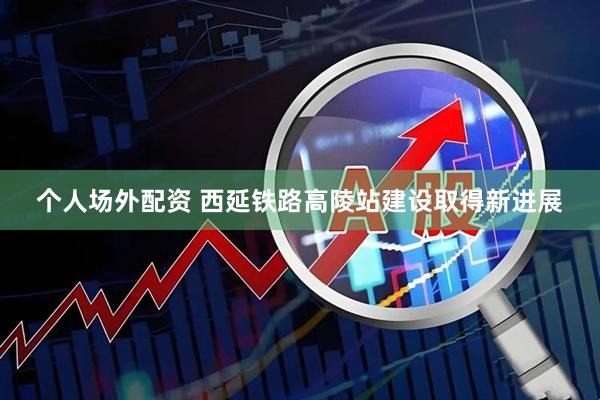 个人场外配资 西延铁路高陵站建设取得新进展
