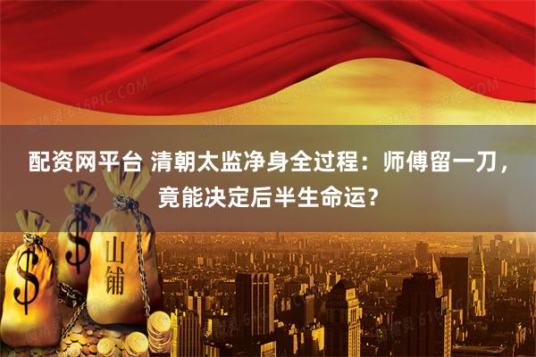 配资网平台 清朝太监净身全过程：师傅留一刀，竟能决定后半生命运？