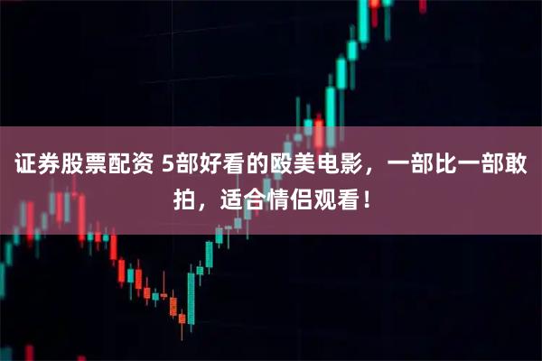 证券股票配资 5部好看的殴美电影，一部比一部敢拍，适合情侣观看！