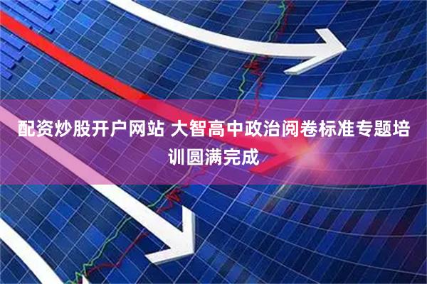 配资炒股开户网站 大智高中政治阅卷标准专题培训圆满完成