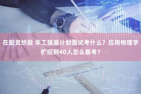 在配资炒股 华工强基计划面试考什么？应用物理学扩招到40人怎么备考？