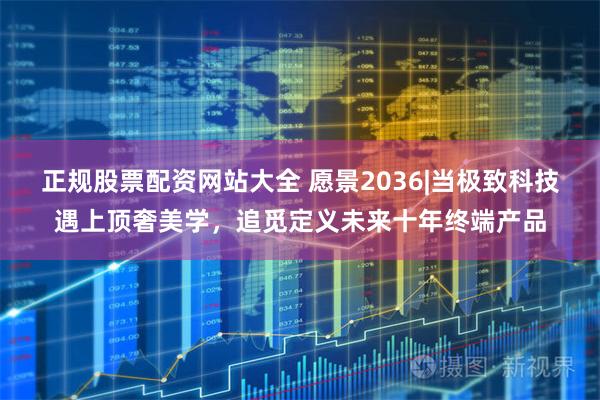 正规股票配资网站大全 愿景2036|当极致科技遇上顶奢美学，追觅定义未来十年终端产品