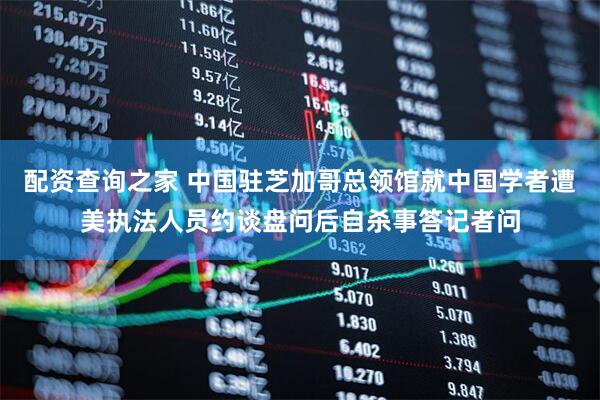 配资查询之家 中国驻芝加哥总领馆就中国学者遭美执法人员约谈盘问后自杀事答记者问